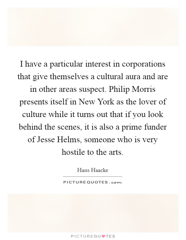 I have a particular interest in corporations that give themselves a cultural aura and are in other areas suspect. Philip Morris presents itself in New York as the lover of culture while it turns out that if you look behind the scenes, it is also a prime funder of Jesse Helms, someone who is very hostile to the arts Picture Quote #1
