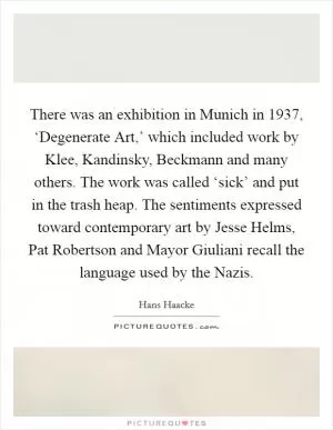 There was an exhibition in Munich in 1937, ‘Degenerate Art,’ which included work by Klee, Kandinsky, Beckmann and many others. The work was called ‘sick’ and put in the trash heap. The sentiments expressed toward contemporary art by Jesse Helms, Pat Robertson and Mayor Giuliani recall the language used by the Nazis Picture Quote #1