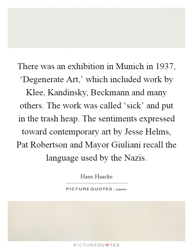 There was an exhibition in Munich in 1937, ‘Degenerate Art,' which included work by Klee, Kandinsky, Beckmann and many others. The work was called ‘sick' and put in the trash heap. The sentiments expressed toward contemporary art by Jesse Helms, Pat Robertson and Mayor Giuliani recall the language used by the Nazis Picture Quote #1