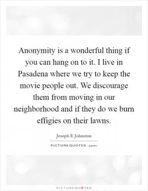 Anonymity is a wonderful thing if you can hang on to it. I live in Pasadena where we try to keep the movie people out. We discourage them from moving in our neighborhood and if they do we burn effigies on their lawns Picture Quote #1