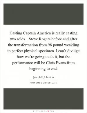 Casting Captain America is really casting two roles... Steve Rogers before and after the transformation from 98 pound weakling to perfect physical specimen. I can’t divulge how we’re going to do it, but the performance will be Chris Evans from beginning to end Picture Quote #1