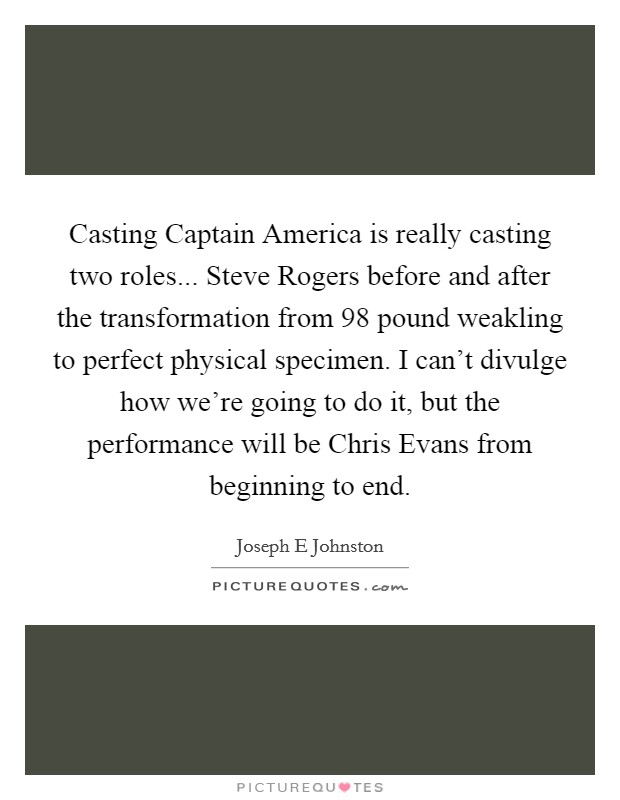 Casting Captain America is really casting two roles... Steve Rogers before and after the transformation from 98 pound weakling to perfect physical specimen. I can't divulge how we're going to do it, but the performance will be Chris Evans from beginning to end Picture Quote #1