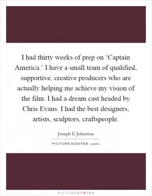 I had thirty weeks of prep on ‘Captain America.’ I have a small team of qualified, supportive, creative producers who are actually helping me achieve my vision of the film. I had a dream cast headed by Chris Evans. I had the best designers, artists, sculptors, craftspeople Picture Quote #1
