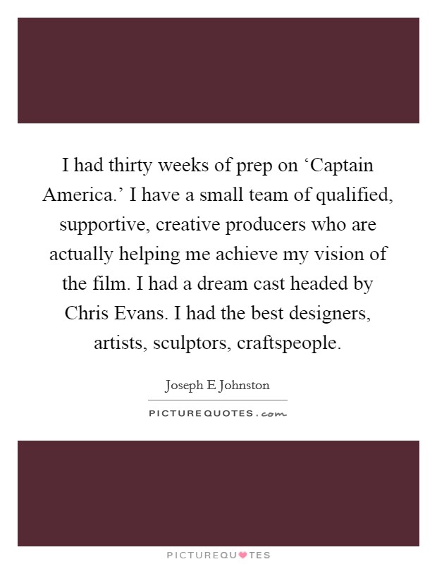 I had thirty weeks of prep on ‘Captain America.' I have a small team of qualified, supportive, creative producers who are actually helping me achieve my vision of the film. I had a dream cast headed by Chris Evans. I had the best designers, artists, sculptors, craftspeople Picture Quote #1