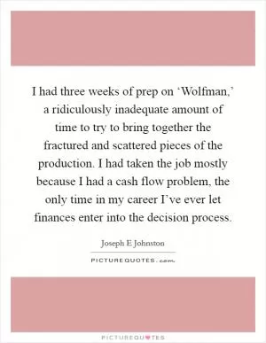 I had three weeks of prep on ‘Wolfman,’ a ridiculously inadequate amount of time to try to bring together the fractured and scattered pieces of the production. I had taken the job mostly because I had a cash flow problem, the only time in my career I’ve ever let finances enter into the decision process Picture Quote #1
