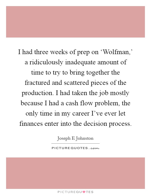 I had three weeks of prep on ‘Wolfman,' a ridiculously inadequate amount of time to try to bring together the fractured and scattered pieces of the production. I had taken the job mostly because I had a cash flow problem, the only time in my career I've ever let finances enter into the decision process Picture Quote #1