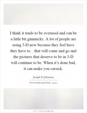 I think it tends to be overused and can be a little bit gimmicky. A lot of people are using 3-D now because they feel have they have to... that will come and go and the pictures that deserve to be in 3-D will continue to be. When it’s done bad, it can make you carsick Picture Quote #1