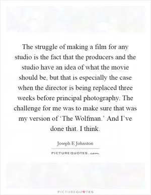 The struggle of making a film for any studio is the fact that the producers and the studio have an idea of what the movie should be, but that is especially the case when the director is being replaced three weeks before principal photography. The challenge for me was to make sure that was my version of ‘The Wolfman.’ And I’ve done that. I think Picture Quote #1