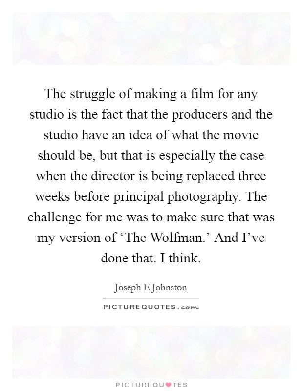 The struggle of making a film for any studio is the fact that the producers and the studio have an idea of what the movie should be, but that is especially the case when the director is being replaced three weeks before principal photography. The challenge for me was to make sure that was my version of ‘The Wolfman.' And I've done that. I think Picture Quote #1