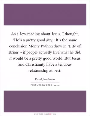 As a Jew reading about Jesus, I thought, ‘He’s a pretty good guy.’ It’s the same conclusion Monty Python drew in ‘Life of Brian’ - if people actually live what he did, it would be a pretty good world. But Jesus and Christianity have a tenuous relationship at best Picture Quote #1