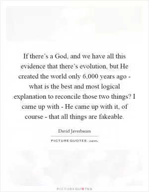 If there’s a God, and we have all this evidence that there’s evolution, but He created the world only 6,000 years ago - what is the best and most logical explanation to reconcile those two things? I came up with - He came up with it, of course - that all things are fakeable Picture Quote #1