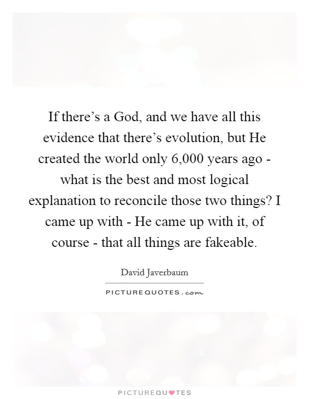 If there's a God, and we have all this evidence that there's evolution, but He created the world only 6,000 years ago - what is the best and most logical explanation to reconcile those two things? I came up with - He came up with it, of course - that all things are fakeable Picture Quote #1