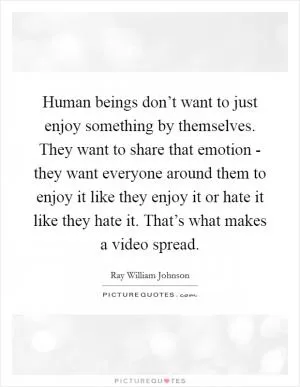 Human beings don’t want to just enjoy something by themselves. They want to share that emotion - they want everyone around them to enjoy it like they enjoy it or hate it like they hate it. That’s what makes a video spread Picture Quote #1