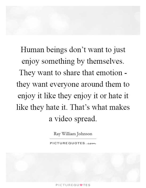 Human beings don't want to just enjoy something by themselves. They want to share that emotion - they want everyone around them to enjoy it like they enjoy it or hate it like they hate it. That's what makes a video spread Picture Quote #1