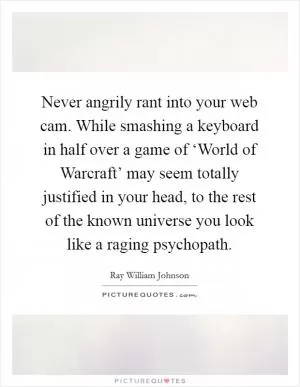 Never angrily rant into your web cam. While smashing a keyboard in half over a game of ‘World of Warcraft’ may seem totally justified in your head, to the rest of the known universe you look like a raging psychopath Picture Quote #1