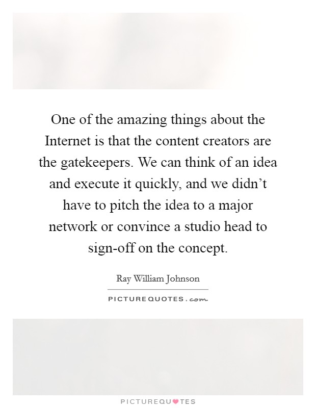 One of the amazing things about the Internet is that the content creators are the gatekeepers. We can think of an idea and execute it quickly, and we didn’t have to pitch the idea to a major network or convince a studio head to sign-off on the concept Picture Quote #1