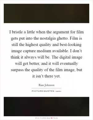I bristle a little when the argument for film gets put into the nostalgia ghetto. Film is still the highest quality and best-looking image capture medium available. I don’t think it always will be. The digital image will get better, and it will eventually surpass the quality of the film image, but it isn’t there yet Picture Quote #1