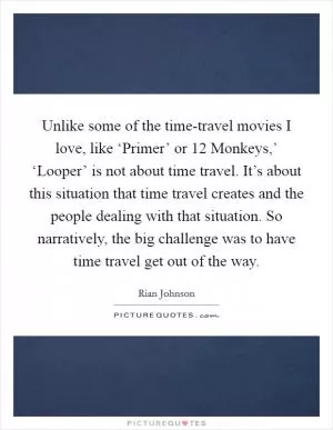 Unlike some of the time-travel movies I love, like ‘Primer’ or  12 Monkeys,’ ‘Looper’ is not about time travel. It’s about this situation that time travel creates and the people dealing with that situation. So narratively, the big challenge was to have time travel get out of the way Picture Quote #1