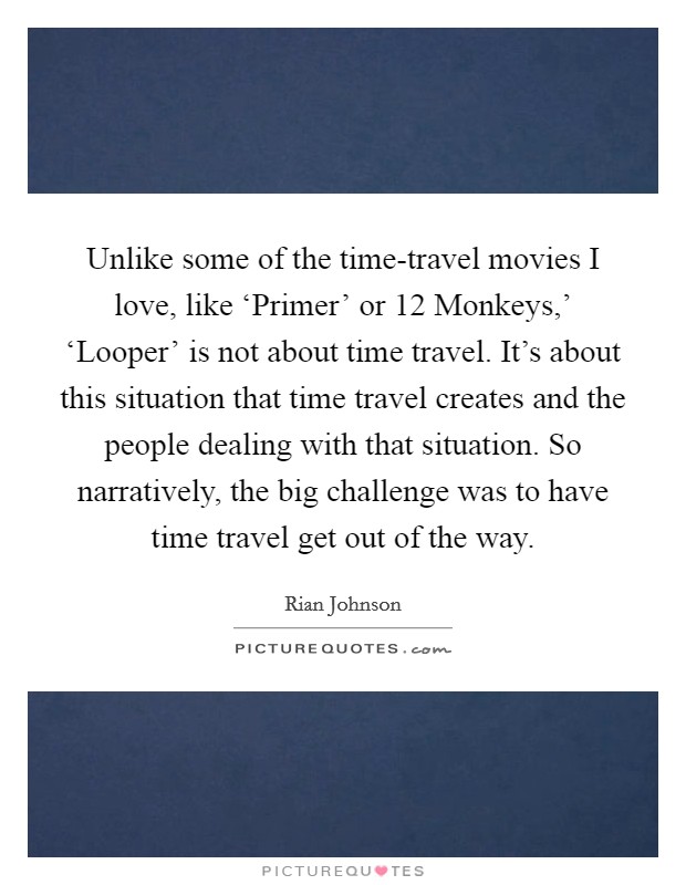 Unlike some of the time-travel movies I love, like ‘Primer' or  12 Monkeys,' ‘Looper' is not about time travel. It's about this situation that time travel creates and the people dealing with that situation. So narratively, the big challenge was to have time travel get out of the way Picture Quote #1