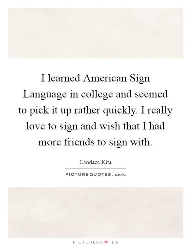 I learned American Sign Language in college and seemed to pick it up rather quickly. I really love to sign and wish that I had more friends to sign with Picture Quote #1