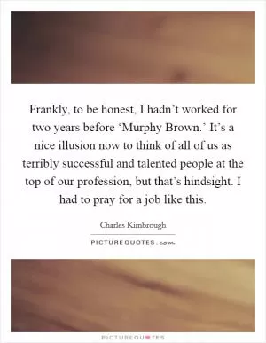 Frankly, to be honest, I hadn’t worked for two years before ‘Murphy Brown.’ It’s a nice illusion now to think of all of us as terribly successful and talented people at the top of our profession, but that’s hindsight. I had to pray for a job like this Picture Quote #1