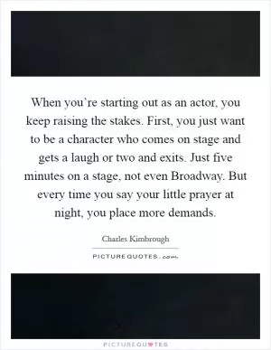 When you’re starting out as an actor, you keep raising the stakes. First, you just want to be a character who comes on stage and gets a laugh or two and exits. Just five minutes on a stage, not even Broadway. But every time you say your little prayer at night, you place more demands Picture Quote #1