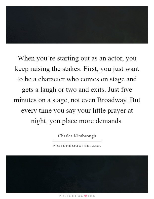 When you're starting out as an actor, you keep raising the stakes. First, you just want to be a character who comes on stage and gets a laugh or two and exits. Just five minutes on a stage, not even Broadway. But every time you say your little prayer at night, you place more demands Picture Quote #1