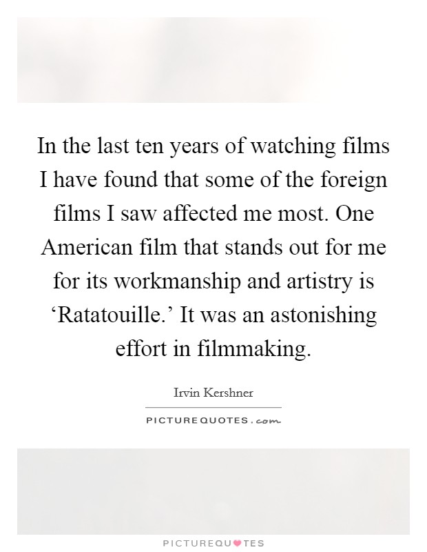 In the last ten years of watching films I have found that some of the foreign films I saw affected me most. One American film that stands out for me for its workmanship and artistry is ‘Ratatouille.' It was an astonishing effort in filmmaking Picture Quote #1