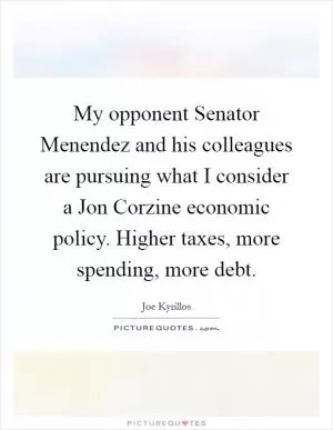 My opponent Senator Menendez and his colleagues are pursuing what I consider a Jon Corzine economic policy. Higher taxes, more spending, more debt Picture Quote #1