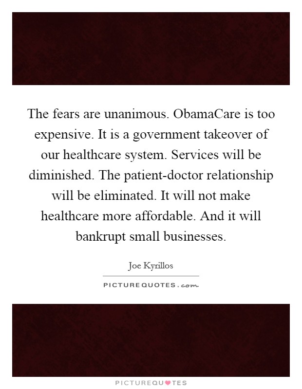 The fears are unanimous. ObamaCare is too expensive. It is a government takeover of our healthcare system. Services will be diminished. The patient-doctor relationship will be eliminated. It will not make healthcare more affordable. And it will bankrupt small businesses Picture Quote #1
