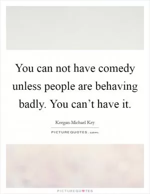 You can not have comedy unless people are behaving badly. You can’t have it Picture Quote #1