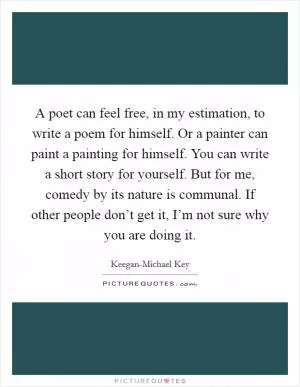 A poet can feel free, in my estimation, to write a poem for himself. Or a painter can paint a painting for himself. You can write a short story for yourself. But for me, comedy by its nature is communal. If other people don’t get it, I’m not sure why you are doing it Picture Quote #1