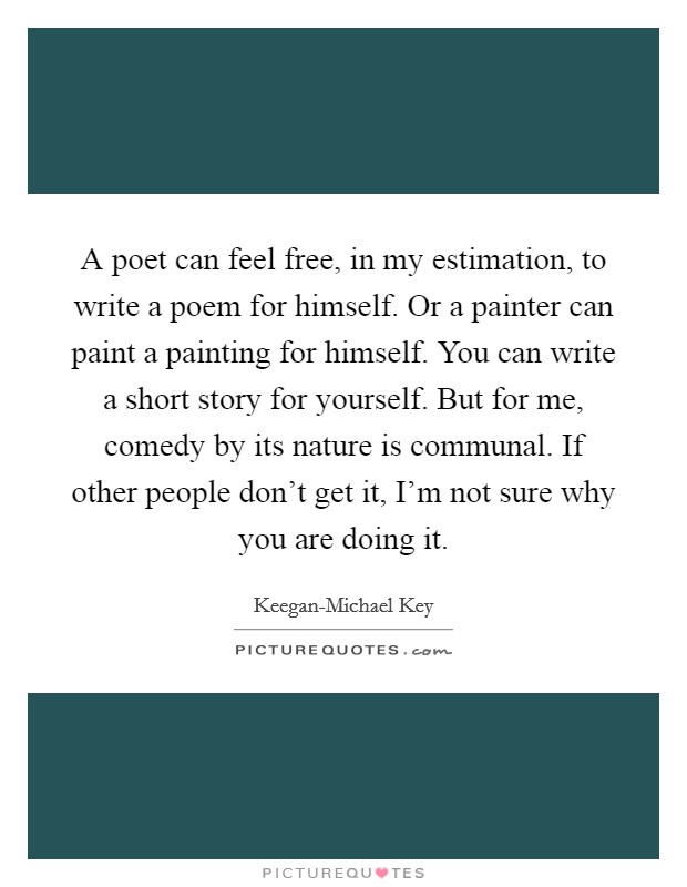 A poet can feel free, in my estimation, to write a poem for himself. Or a painter can paint a painting for himself. You can write a short story for yourself. But for me, comedy by its nature is communal. If other people don't get it, I'm not sure why you are doing it Picture Quote #1