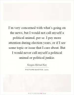 I’m very concerned with what’s going on the news, but I would not call myself a political animal, per se. I pay more attention during election years, or if I see some topic or issue that I care about. But I would never call myself a political animal or political junkie Picture Quote #1