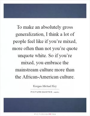 To make an absolutely gross generalization, I think a lot of people feel like if you’re mixed, more often than not you’re quote unquote white. So if you’re mixed, you embrace the mainstream culture more than the African-American culture Picture Quote #1