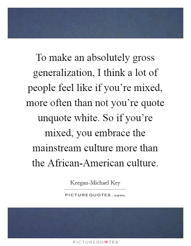 To make an absolutely gross generalization, I think a lot of people feel like if you're mixed, more often than not you're quote unquote white. So if you're mixed, you embrace the mainstream culture more than the African-American culture Picture Quote #1