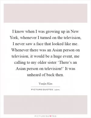 I know when I was growing up in New York, whenever I turned on the television, I never saw a face that looked like me. Whenever there was an Asian person on television, it would be a huge event, me calling to my older sister ‘There’s an Asian person on television!’ It was unheard of back then Picture Quote #1