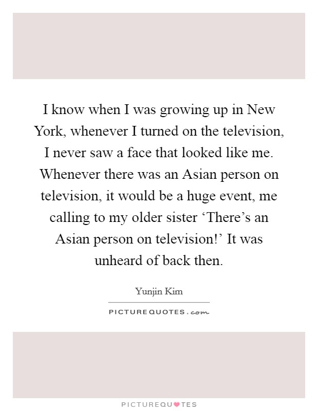 I know when I was growing up in New York, whenever I turned on the television, I never saw a face that looked like me. Whenever there was an Asian person on television, it would be a huge event, me calling to my older sister ‘There's an Asian person on television!' It was unheard of back then Picture Quote #1