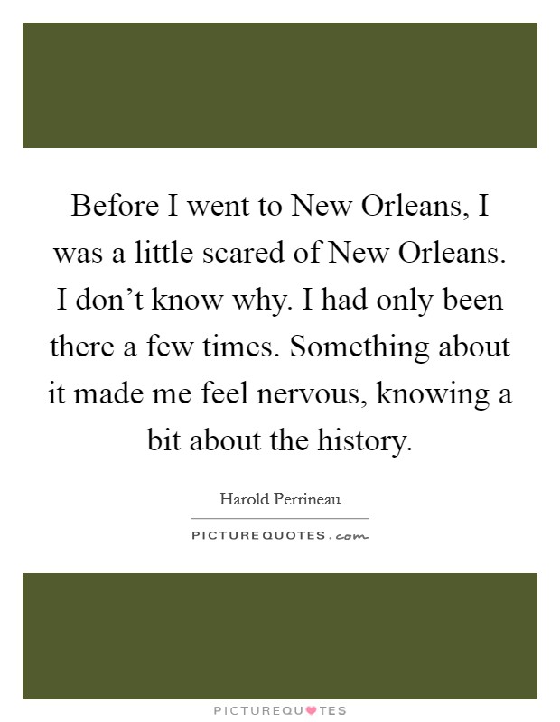 Before I went to New Orleans, I was a little scared of New Orleans. I don't know why. I had only been there a few times. Something about it made me feel nervous, knowing a bit about the history Picture Quote #1