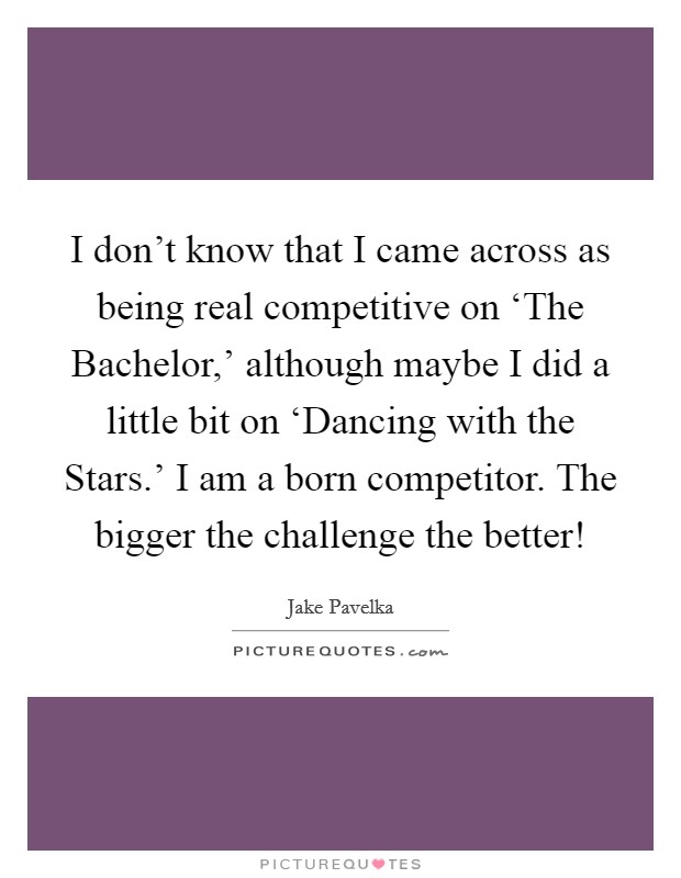 I don't know that I came across as being real competitive on ‘The Bachelor,' although maybe I did a little bit on ‘Dancing with the Stars.' I am a born competitor. The bigger the challenge the better! Picture Quote #1