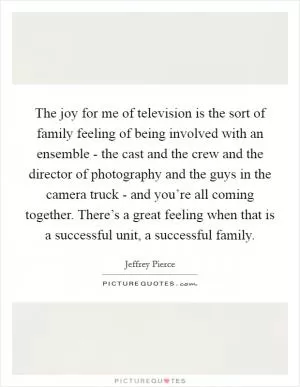 The joy for me of television is the sort of family feeling of being involved with an ensemble - the cast and the crew and the director of photography and the guys in the camera truck - and you’re all coming together. There’s a great feeling when that is a successful unit, a successful family Picture Quote #1