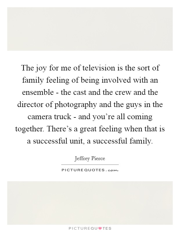 The joy for me of television is the sort of family feeling of being involved with an ensemble - the cast and the crew and the director of photography and the guys in the camera truck - and you're all coming together. There's a great feeling when that is a successful unit, a successful family Picture Quote #1