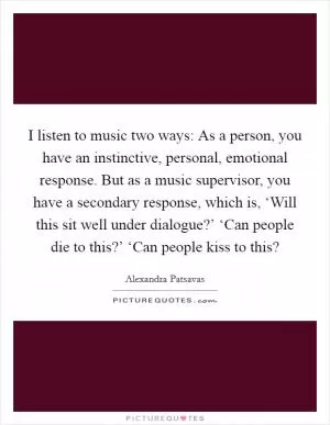 I listen to music two ways: As a person, you have an instinctive, personal, emotional response. But as a music supervisor, you have a secondary response, which is, ‘Will this sit well under dialogue?’ ‘Can people die to this?’ ‘Can people kiss to this? Picture Quote #1