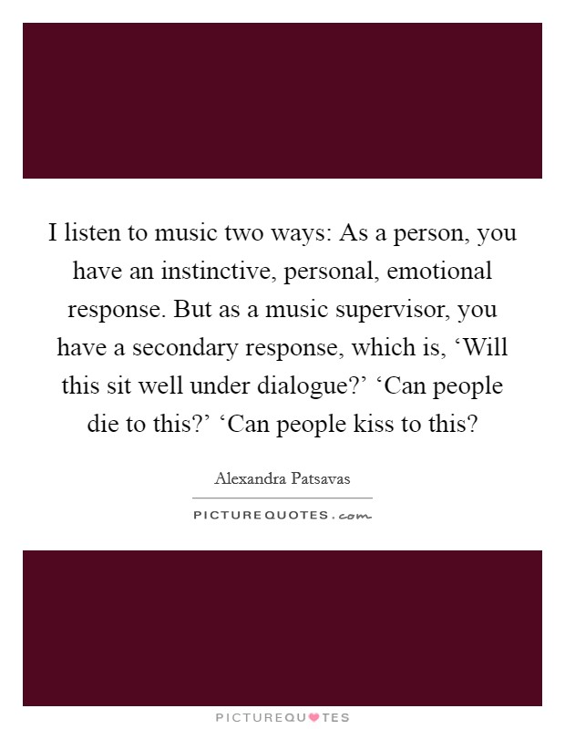 I listen to music two ways: As a person, you have an instinctive, personal, emotional response. But as a music supervisor, you have a secondary response, which is, ‘Will this sit well under dialogue?' ‘Can people die to this?' ‘Can people kiss to this? Picture Quote #1