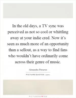 In the old days, a TV sync was perceived as not so cool or whittling away at your indie cred. Now it’s seen as much more of an opportunity than a sellout, as a way to find fans who wouldn’t have ordinarily come across their genre of music Picture Quote #1
