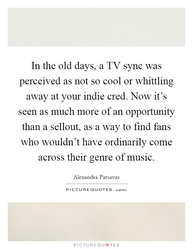 In the old days, a TV sync was perceived as not so cool or whittling away at your indie cred. Now it's seen as much more of an opportunity than a sellout, as a way to find fans who wouldn't have ordinarily come across their genre of music Picture Quote #1