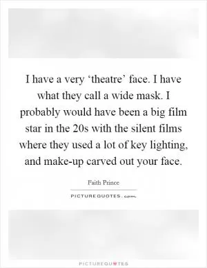 I have a very ‘theatre’ face. I have what they call a wide mask. I probably would have been a big film star in the  20s with the silent films where they used a lot of key lighting, and make-up carved out your face Picture Quote #1
