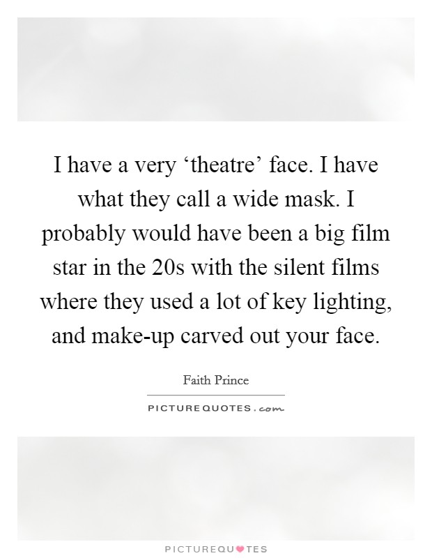 I have a very ‘theatre' face. I have what they call a wide mask. I probably would have been a big film star in the  20s with the silent films where they used a lot of key lighting, and make-up carved out your face Picture Quote #1
