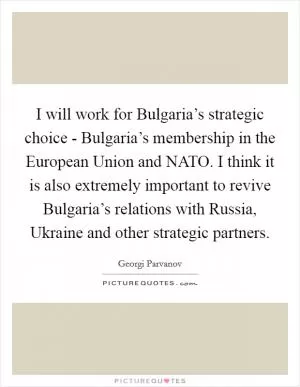 I will work for Bulgaria’s strategic choice - Bulgaria’s membership in the European Union and NATO. I think it is also extremely important to revive Bulgaria’s relations with Russia, Ukraine and other strategic partners Picture Quote #1