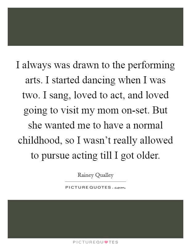 I always was drawn to the performing arts. I started dancing when I was two. I sang, loved to act, and loved going to visit my mom on-set. But she wanted me to have a normal childhood, so I wasn't really allowed to pursue acting till I got older Picture Quote #1